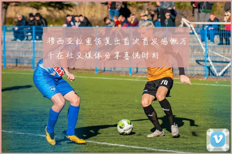 穆西亚拉重伤复出首次首发感慨万千在社交媒体分享喜悦时刻