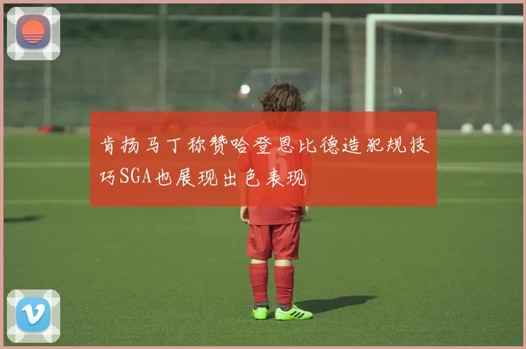 肯扬马丁称赞哈登恩比德造犯规技巧SGA也展现出色表现