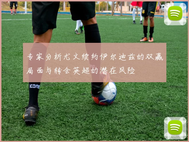 专家分析尤文续约伊尔迪兹的双赢局面与转会英超的潜在风险