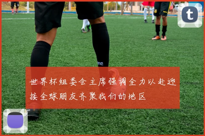 世界杯组委会主席强调全力以赴迎接全球朋友齐聚我们的地区
