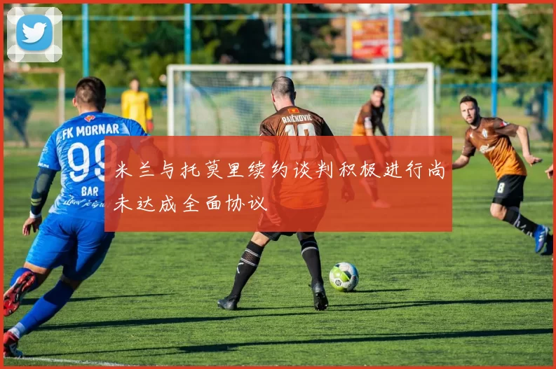 米兰与托莫里续约谈判积极进行尚未达成全面协议