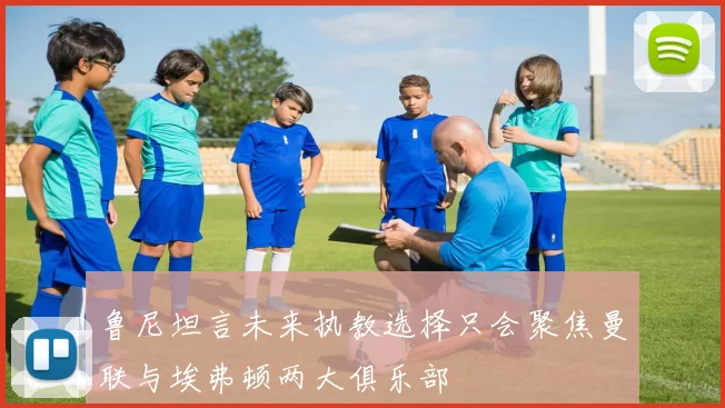 鲁尼坦言未来执教选择只会聚焦曼联与埃弗顿两大俱乐部