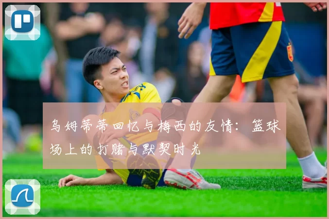 乌姆蒂蒂回忆与梅西的友情：篮球场上的打赌与默契时光