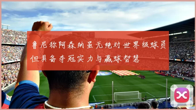 鲁尼称阿森纳虽无绝对世界级球员但具备夺冠实力与赢球智慧