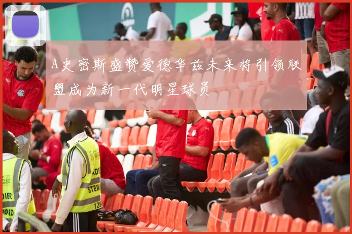 A史密斯盛赞爱德华兹未来将引领联盟成为新一代明星球员