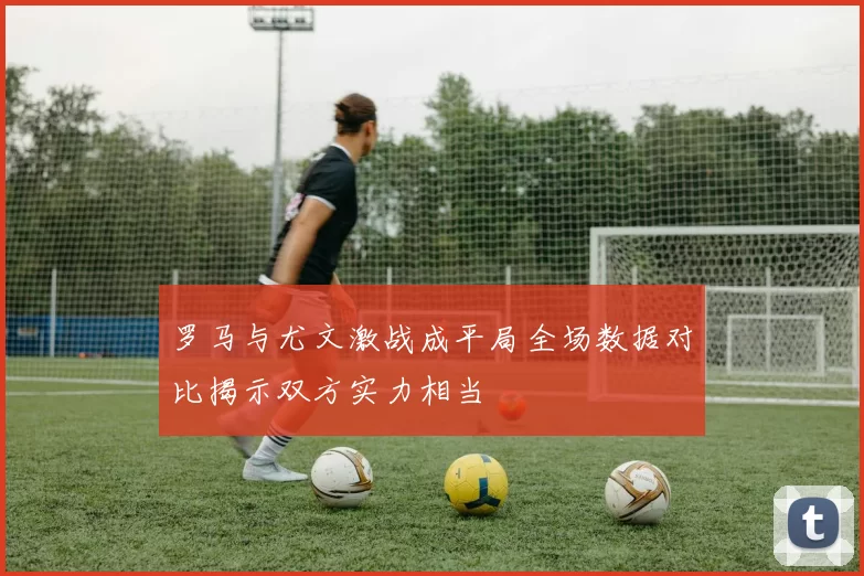 罗马与尤文激战成平局全场数据对比揭示双方实力相当