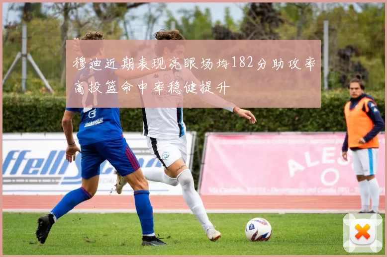 穆迪近期表现亮眼场均182分助攻率高投篮命中率稳健提升