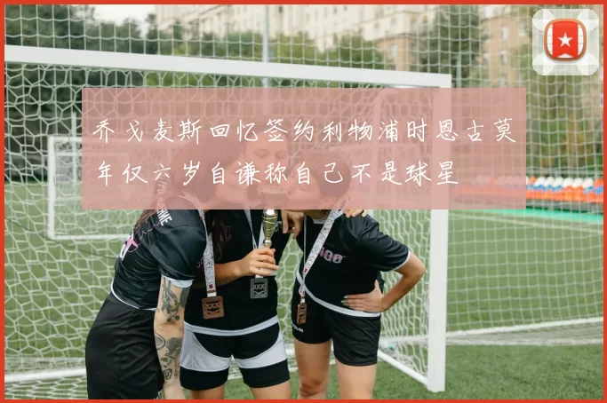 乔戈麦斯回忆签约利物浦时恩古莫年仅六岁自谦称自己不是球星