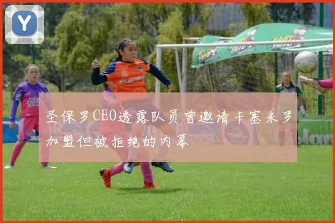 圣保罗CEO透露队员曾邀请卡塞米罗加盟但被拒绝的内幕