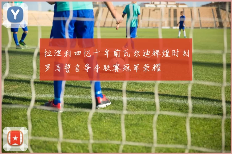 拉涅利回忆十年前瓦尔迪辉煌时刻罗马誓言争夺联赛冠军荣耀
