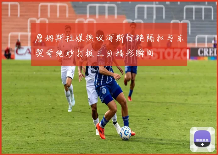 詹姆斯社媒热议海斯惊艳隔扣与东契奇绝妙打板三分精彩瞬间