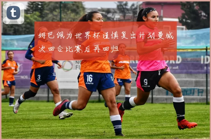 姆巴佩为世界杯谨慎复出计划曼城次回合比赛后再回归