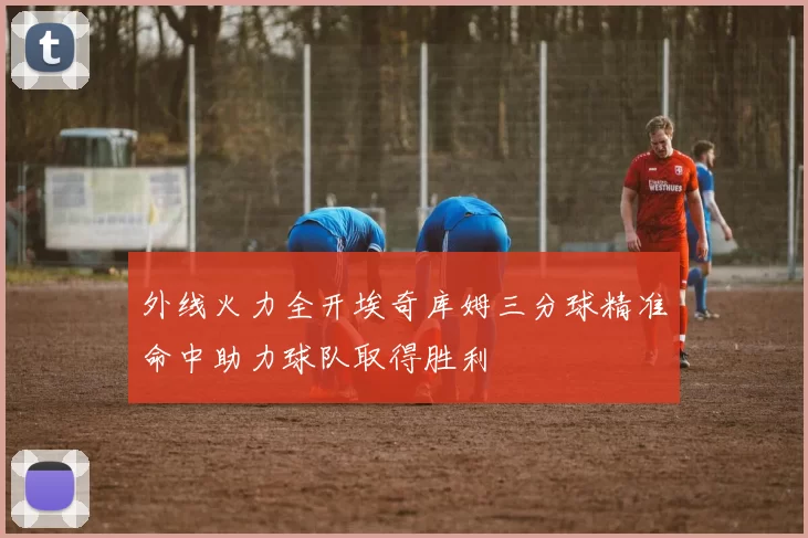 外线火力全开埃奇库姆三分球精准命中助力球队取得胜利