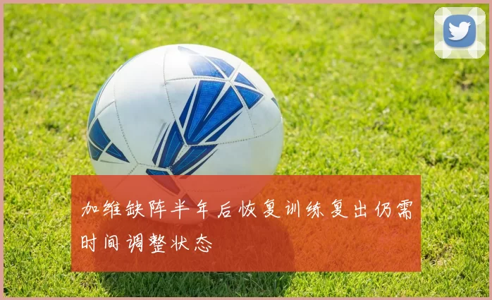 加维缺阵半年后恢复训练复出仍需时间调整状态