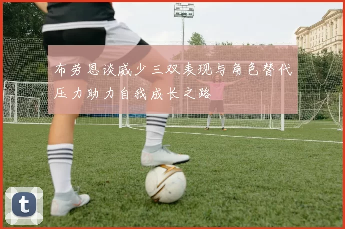布劳恩谈威少三双表现与角色替代压力助力自我成长之路
