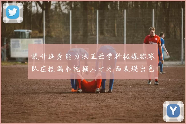 提升选秀能力扶正西索科拓媒称球队在捡漏和挖掘人才方面表现出色