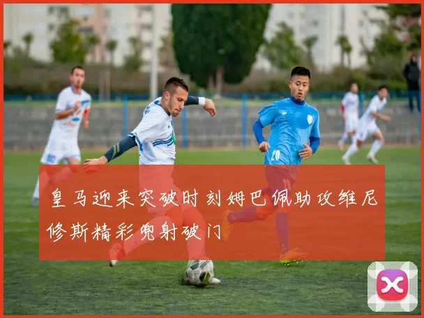 皇马迎来突破时刻姆巴佩助攻维尼修斯精彩兜射破门