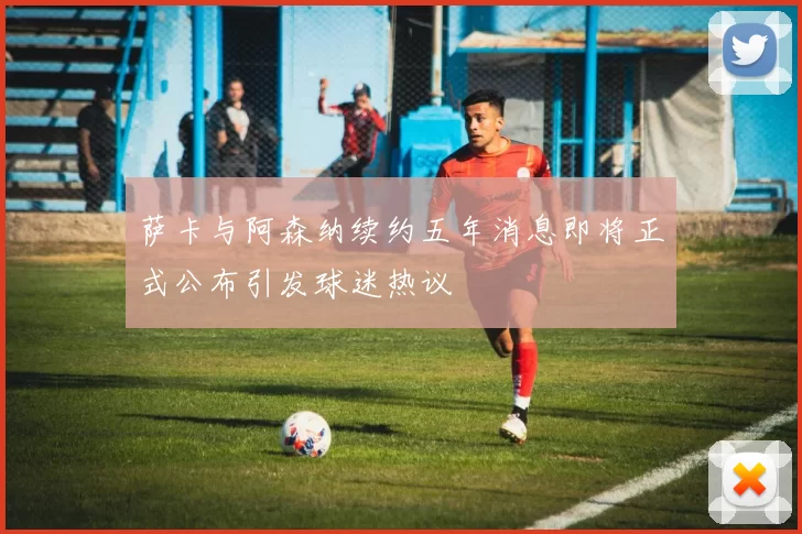 萨卡与阿森纳续约五年消息即将正式公布引发球迷热议