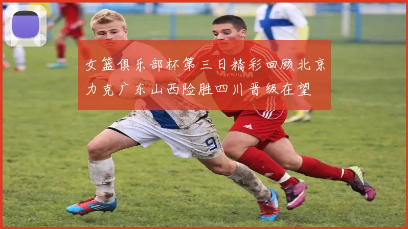 女篮俱乐部杯第三日精彩回顾北京力克广东山西险胜四川晋级在望