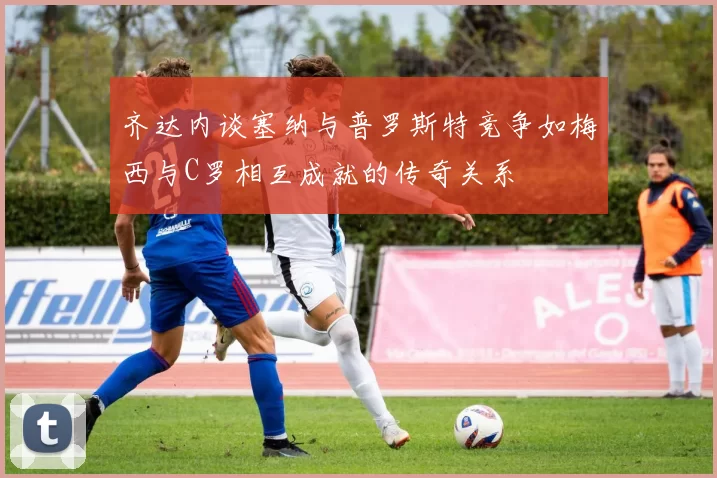 齐达内谈塞纳与普罗斯特竞争如梅西与C罗相互成就的传奇关系