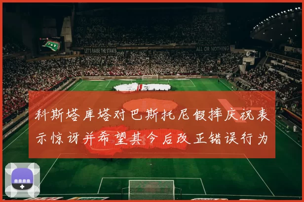科斯塔库塔对巴斯托尼假摔庆祝表示惊讶并希望其今后改正错误行为