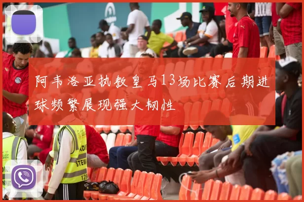 阿韦洛亚执教皇马13场比赛后期进球频繁展现强大韧性